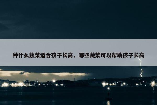 种什么蔬菜适合孩子长高，哪些蔬菜可以帮助孩子长高