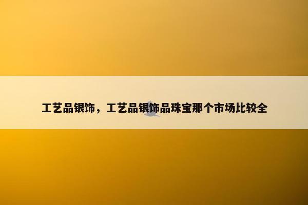 工艺品银饰，工艺品银饰品珠宝那个市场比较全