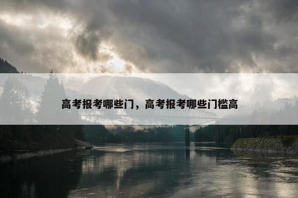 高考报考哪些门，高考报考哪些门槛高
