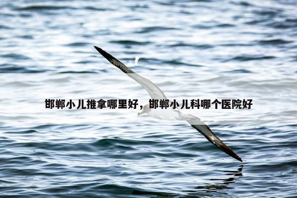 邯郸小儿推拿哪里好，邯郸小儿科哪个医院好