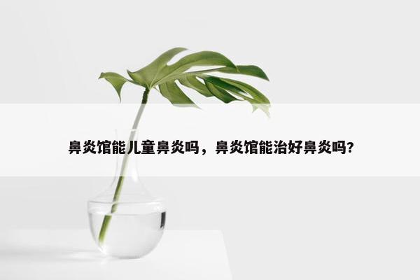 鼻炎馆能儿童鼻炎吗，鼻炎馆能治好鼻炎吗?
