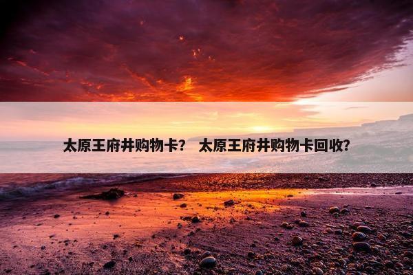 太原王府井购物卡？ 太原王府井购物卡回收？