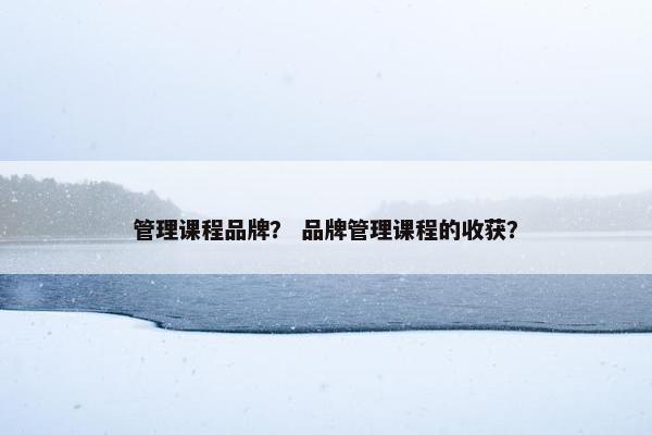 管理课程品牌？ 品牌管理课程的收获？