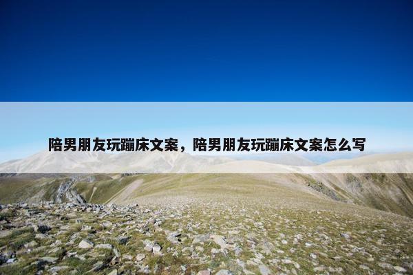 陪男朋友玩蹦床文案，陪男朋友玩蹦床文案怎么写