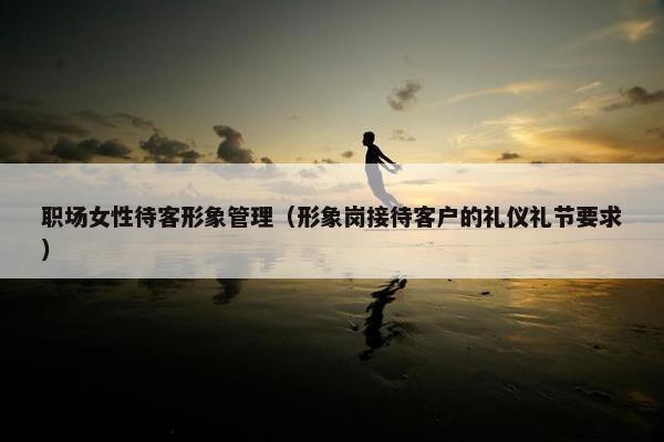 职场女性待客形象管理（形象岗接待客户的礼仪礼节要求）