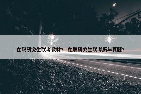 在职研究生联考教材？ 在职研究生联考历年真题？