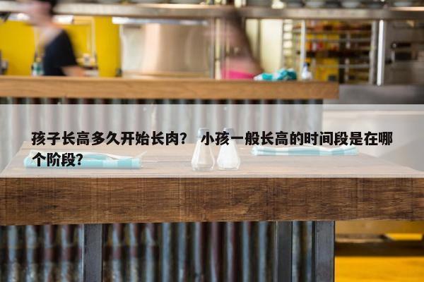 孩子长高多久开始长肉？ 小孩一般长高的时间段是在哪个阶段？