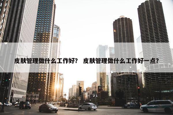 皮肤管理做什么工作好？ 皮肤管理做什么工作好一点？