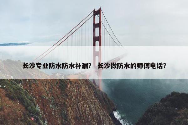 长沙专业防水防水补漏？ 长沙做防水的师傅电话？