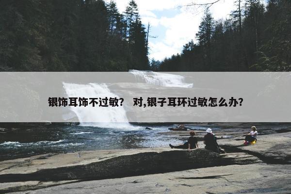 银饰耳饰不过敏？ 对,银子耳环过敏怎么办？