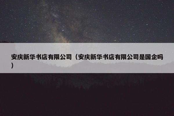 安庆新华书店有限公司（安庆新华书店有限公司是国企吗）