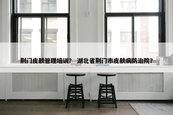 荆门皮肤管理培训？ 湖北省荆门市皮肤病防治院？
