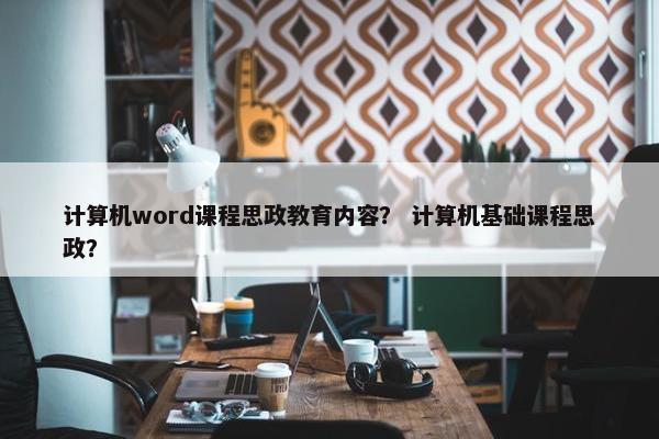 计算机word课程思政教育内容？ 计算机基础课程思政？