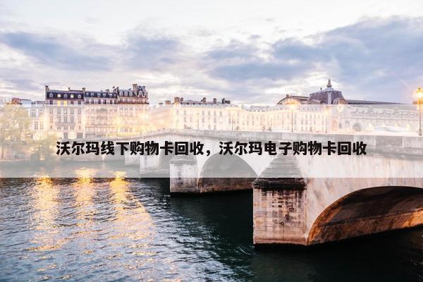 沃尔玛线下购物卡回收，沃尔玛电子购物卡回收