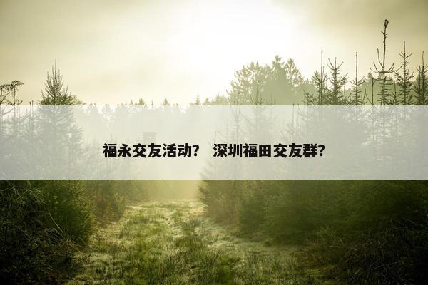 福永交友活动？ 深圳福田交友群？