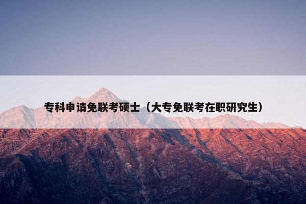 专科申请免联考硕士（大专免联考在职研究生）