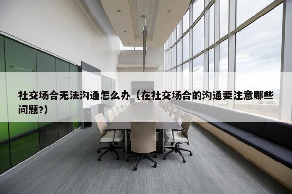 社交场合无法沟通怎么办（在社交场合的沟通要注意哪些问题?）