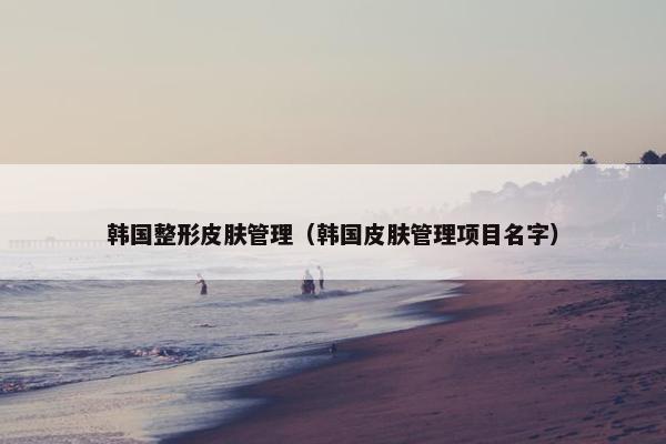 韩国整形皮肤管理（韩国皮肤管理项目名字）