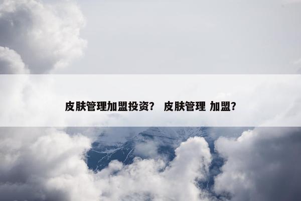 皮肤管理加盟投资？ 皮肤管理 加盟？