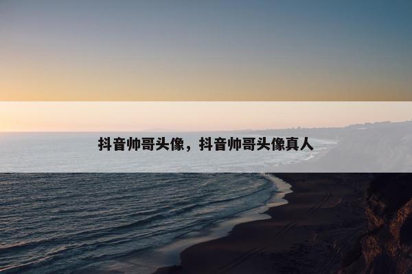 抖音帅哥头像，抖音帅哥头像真人