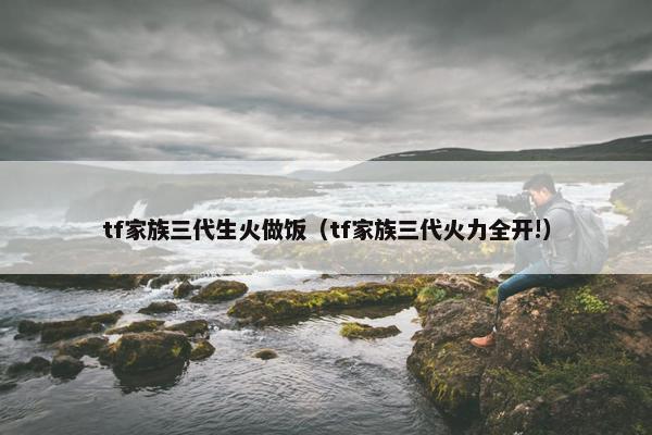 tf家族三代生火做饭（tf家族三代火力全开!）
