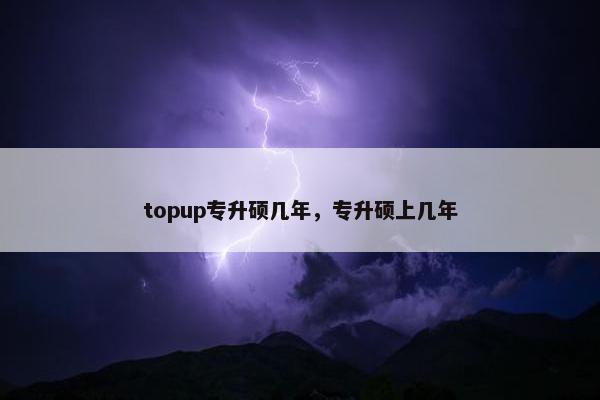 topup专升硕几年，专升硕上几年