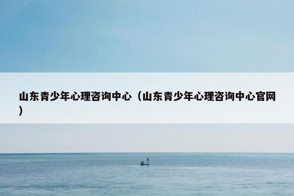 山东青少年心理咨询中心（山东青少年心理咨询中心官网）