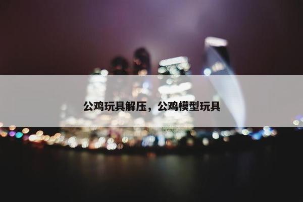 公鸡玩具解压，公鸡模型玩具
