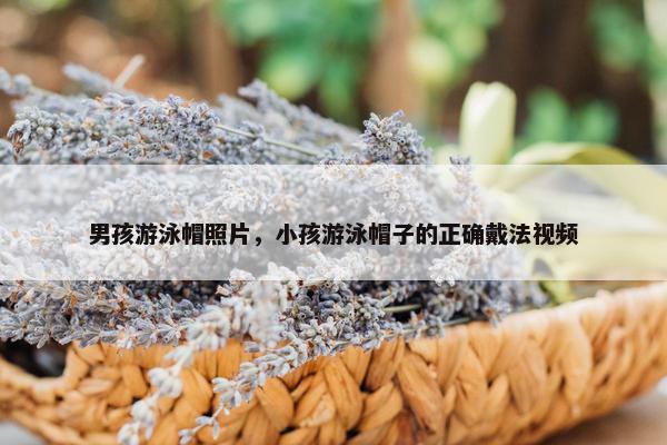 男孩游泳帽照片，小孩游泳帽子的正确戴法视频