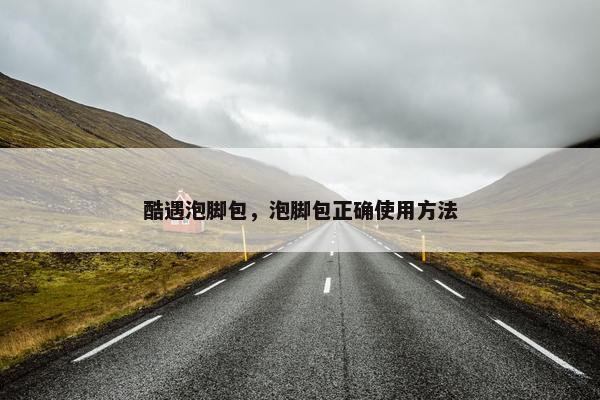 酷遇泡脚包，泡脚包正确使用方法