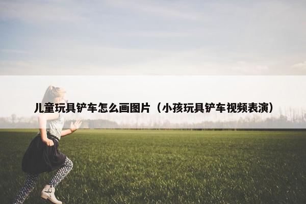 儿童玩具铲车怎么画图片（小孩玩具铲车视频表演）