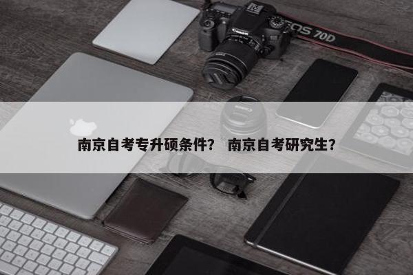 南京自考专升硕条件？ 南京自考研究生？