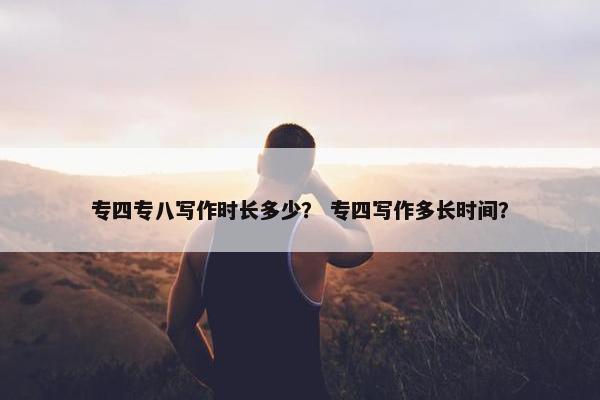 专四专八写作时长多少？ 专四写作多长时间？