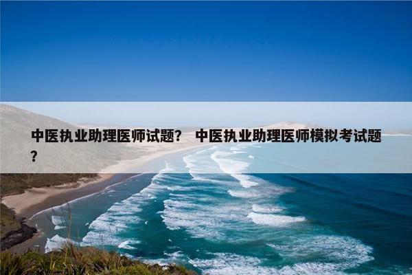 中医执业助理医师试题？ 中医执业助理医师模拟考试题？