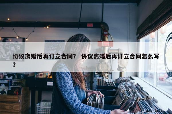 协议离婚后再订立合同？ 协议离婚后再订立合同怎么写？