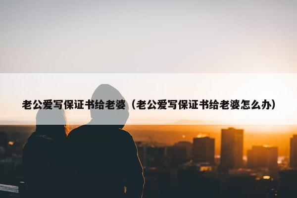 老公爱写保证书给老婆（老公爱写保证书给老婆怎么办）