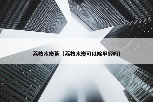 荔枝木炭茶（荔枝木炭可以除甲醛吗）