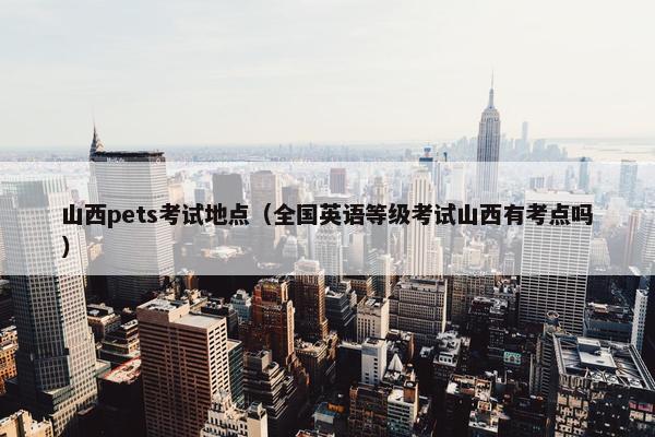 山西pets考试地点（全国英语等级考试山西有考点吗）