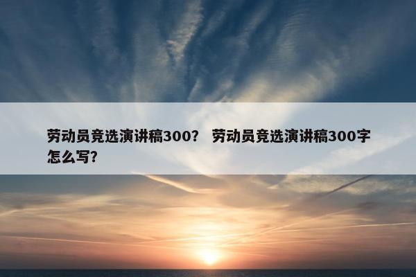 劳动员竞选演讲稿300？ 劳动员竞选演讲稿300字怎么写？