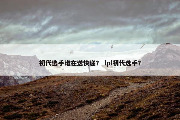 初代选手谁在送快递？ lpl初代选手？