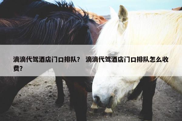 滴滴代驾酒店门口排队？ 滴滴代驾酒店门口排队怎么收费？