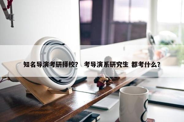 知名导演考研择校？ 考导演系研究生 都考什么？