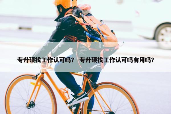 专升硕找工作认可吗？ 专升硕找工作认可吗有用吗？