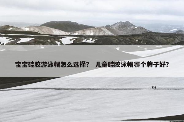 宝宝硅胶游泳帽怎么选择？ 儿童硅胶泳帽哪个牌子好？
