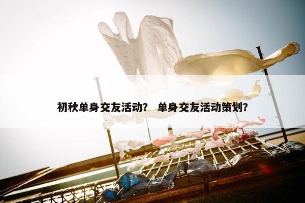 初秋单身交友活动？ 单身交友活动策划？