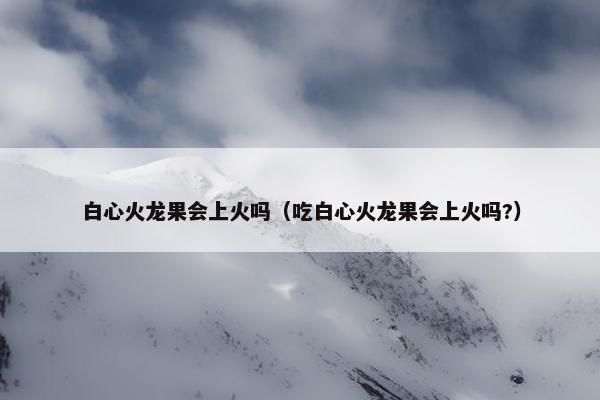 白心火龙果会上火吗（吃白心火龙果会上火吗?）