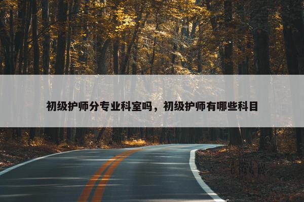 初级护师分专业科室吗，初级护师有哪些科目