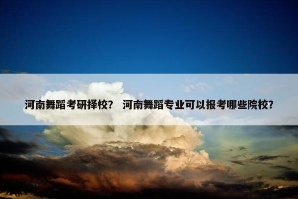 河南舞蹈考研择校？ 河南舞蹈专业可以报考哪些院校？