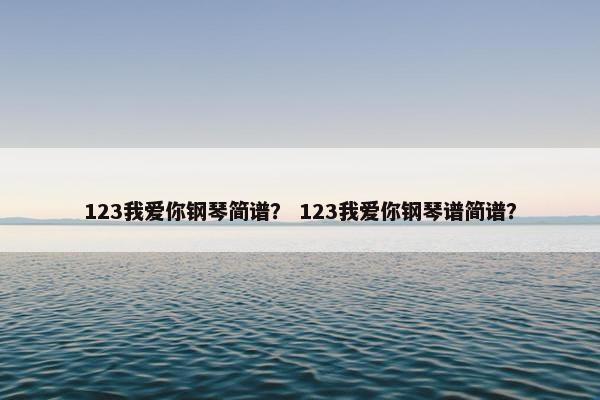 123我爱你钢琴简谱？ 123我爱你钢琴谱简谱？