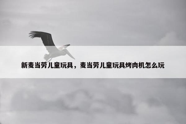 新麦当劳儿童玩具，麦当劳儿童玩具烤肉机怎么玩